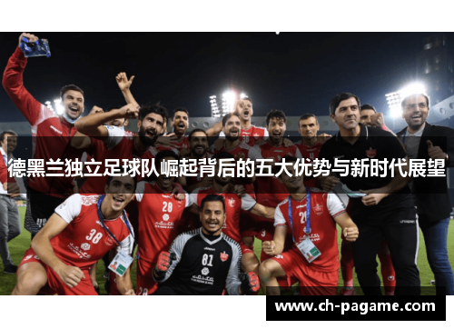 德黑兰独立足球队崛起背后的五大优势与新时代展望 德黑兰独立足球队崛起背后的五大优势与新时代展望
