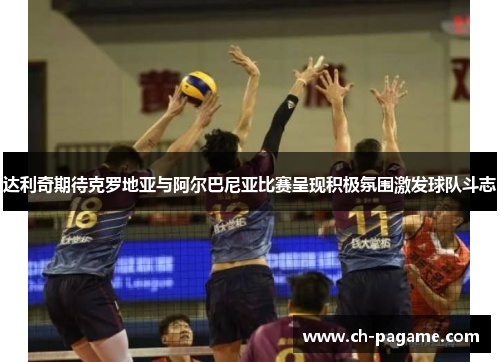 达利奇期待克罗地亚与阿尔巴尼亚比赛呈现积极氛围激发球队斗志