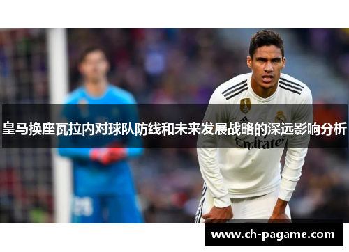 皇马换座瓦拉内对球队防线和未来发展战略的深远影响分析
