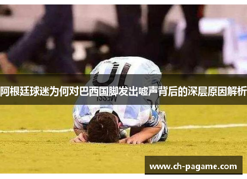 阿根廷球迷为何对巴西国脚发出嘘声背后的深层原因解析 阿根廷球迷为何对巴西国脚发出嘘声背后的深层原因解析