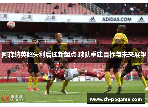 阿森纳英超失利后迎新起点 球队重建目标与未来展望 阿森纳英超失利后迎新起点 球队重建目标与未来展望