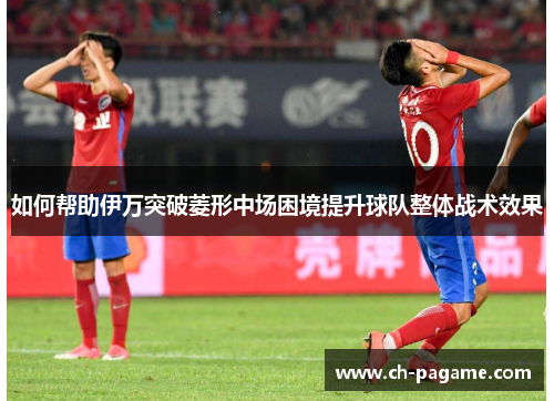 如何帮助伊万突破菱形中场困境提升球队整体战术效果 如何帮助伊万突破菱形中场困境提升球队整体战术效果