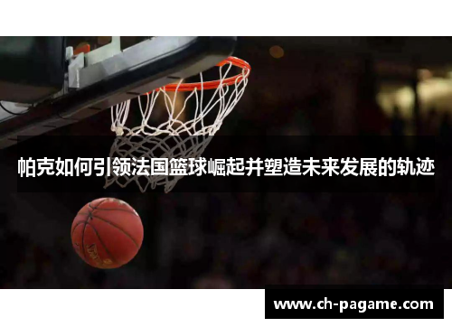 帕克如何引领法国篮球崛起并塑造未来发展的轨迹
