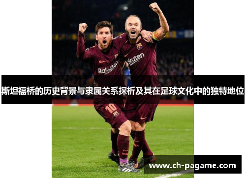 斯坦福桥的历史背景与隶属关系探析及其在足球文化中的独特地位