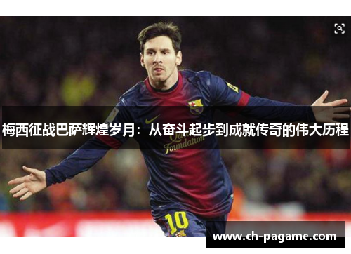 梅西征战巴萨辉煌岁月:从奋斗起步到成就传奇的伟大历程 梅西征战巴萨辉煌岁月:从奋斗起步到成就传奇的伟大历程