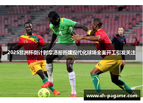 2025非洲杯倒计时摩洛哥新建现代化球场全面开工引发关注 2025非洲杯倒计时摩洛哥新建现代化球场全面开工引发关注